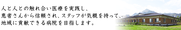 人と人との触れ合い医療を実践し、患者さんから信頼され、スタッフが気概を持って、地域に貢献できる病院を目指します。